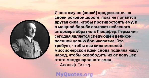 И поэтому он [еврей] продвигается на своей роковой дороге, пока не появится другая сила, чтобы противостоять ему, и в мощной борьбе срывает небесного штормера обратно в Люцифер. Германия сегодня является следующей