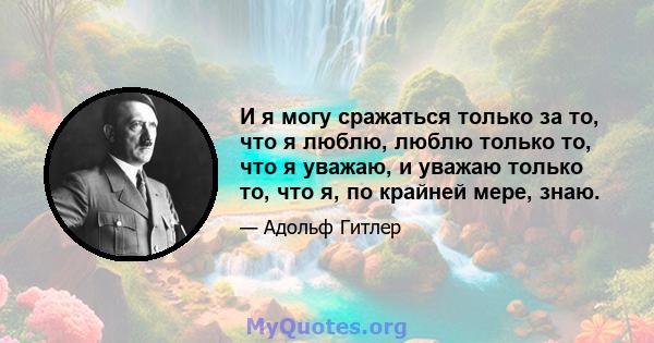 И я могу сражаться только за то, что я люблю, люблю только то, что я уважаю, и уважаю только то, что я, по крайней мере, знаю.