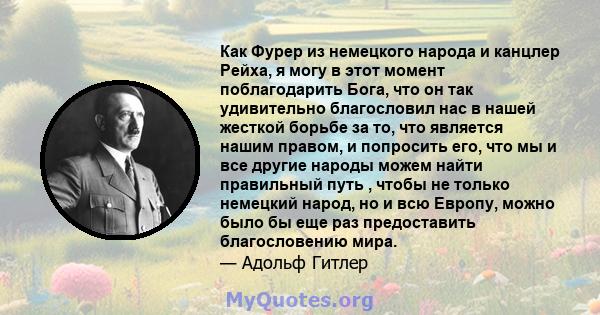 Как Фурер из немецкого народа и канцлер Рейха, я могу в этот момент поблагодарить Бога, что он так удивительно благословил нас в нашей жесткой борьбе за то, что является нашим правом, и попросить его, что мы и все