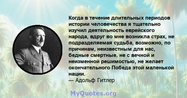 Когда в течение длительных периодов истории человечества я тщательно изучил деятельность еврейского народа, вдруг во мне возникла страх, не подразделяемая судьба, возможно, по причинам, неизвестным для нас, бедные