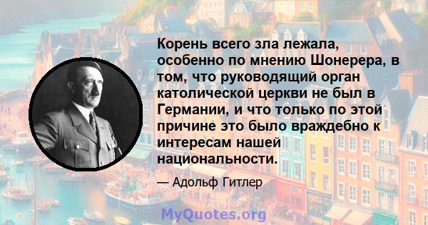 Корень всего зла лежала, особенно по мнению Шонерера, в том, что руководящий орган католической церкви не был в Германии, и что только по этой причине это было враждебно к интересам нашей национальности.