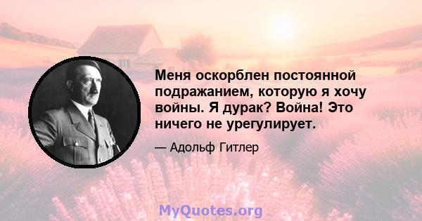 Меня оскорблен постоянной подражанием, которую я хочу войны. Я дурак? Война! Это ничего не урегулирует.