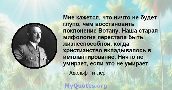 Мне кажется, что ничто не будет глупо, чем восстановить поклонение Вотану. Наша старая мифология перестала быть жизнеспособной, когда христианство вкладывалось в имплантирование. Ничто не умирает, если это не умирает.