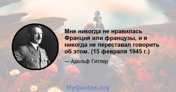 Мне никогда не нравилась Франция или французы, и я никогда не переставал говорить об этом. (15 февраля 1945 г.)