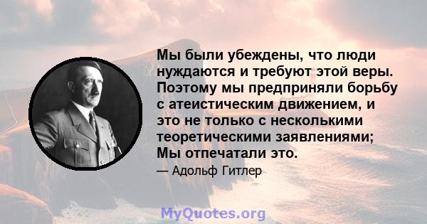 Мы были убеждены, что люди нуждаются и требуют этой веры. Поэтому мы предприняли борьбу с атеистическим движением, и это не только с несколькими теоретическими заявлениями; Мы отпечатали это.