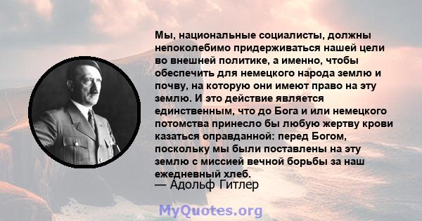 Мы, национальные социалисты, должны непоколебимо придерживаться нашей цели во внешней политике, а именно, чтобы обеспечить для немецкого народа землю и почву, на которую они имеют право на эту землю. И это действие