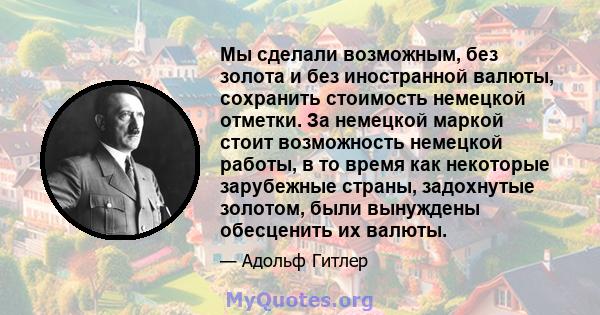 Мы сделали возможным, без золота и без иностранной валюты, сохранить стоимость немецкой отметки. За немецкой маркой стоит возможность немецкой работы, в то время как некоторые зарубежные страны, задохнутые золотом, были 