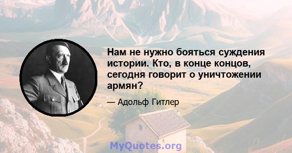 Нам не нужно бояться суждения истории. Кто, в конце концов, сегодня говорит о уничтожении армян?