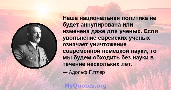 Наша национальная политика не будет аннулирована или изменена даже для ученых. Если увольнение еврейских ученых означает уничтожение современной немецкой науки, то мы будем обходить без науки в течение нескольких лет.