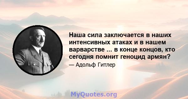 Наша сила заключается в наших интенсивных атаках и в нашем варварстве ... в конце концов, кто сегодня помнит геноцид армян?