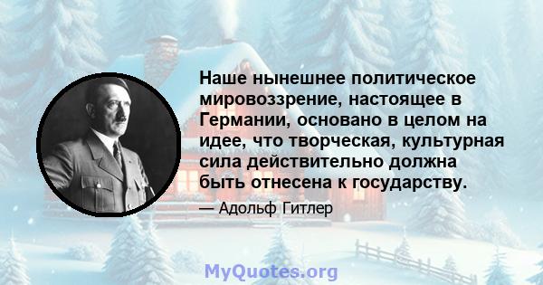 Наше нынешнее политическое мировоззрение, настоящее в Германии, основано в целом на идее, что творческая, культурная сила действительно должна быть отнесена к государству.