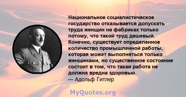 Национальное социалистическое государство отказывается допускать труда женщин на фабриках только потому, что такой труд дешевый. Конечно, существует определенное количество промышленной работы, которая может выполняться 