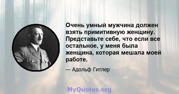 Очень умный мужчина должен взять примитивную женщину. Представьте себе, что если все остальное, у меня была женщина, которая мешала моей работе.