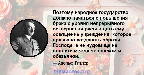 Поэтому народное государство должно начаться с повышения брака с уровня непрерывного осквернения расы и дать ему освящение учреждения, которое призвано создавать образы Господа, а не чудовища на полпути между человеком