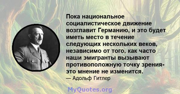 Пока национальное социалистическое движение возглавит Германию, и это будет иметь место в течение следующих нескольких веков, независимо от того, как часто наши эмигранты вызывают противоположную точку зрения- это