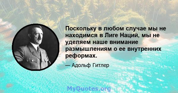 Поскольку в любом случае мы не находимся в Лиге Наций, мы не уделяем наше внимание размышлениям о ее внутренних реформах.