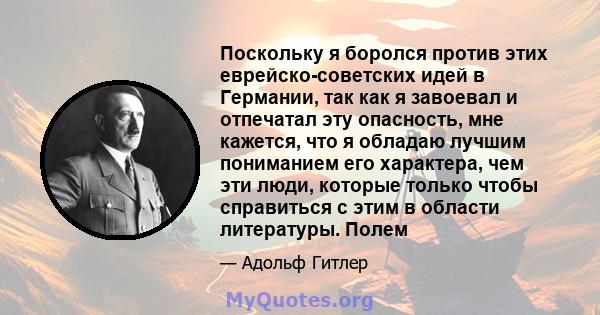 Поскольку я боролся против этих еврейско-советских идей в Германии, так как я завоевал и отпечатал эту опасность, мне кажется, что я обладаю лучшим пониманием его характера, чем эти люди, которые только чтобы справиться 