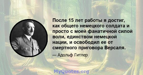 После 15 лет работы я достиг, как общего немецкого солдата и просто с моей фанатичной силой воли, единством немецкой нации, и освободил ее от смертного приговора Версаля.