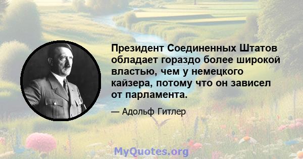 Президент Соединенных Штатов обладает гораздо более широкой властью, чем у немецкого кайзера, потому что он зависел от парламента.