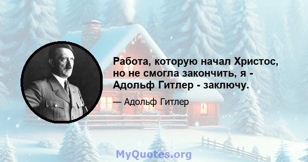 Работа, которую начал Христос, но не смогла закончить, я - Адольф Гитлер - заключу.