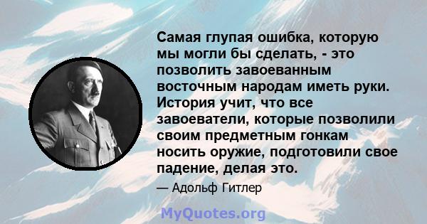 Самая глупая ошибка, которую мы могли бы сделать, - это позволить завоеванным восточным народам иметь руки. История учит, что все завоеватели, которые позволили своим предметным гонкам носить оружие, подготовили свое