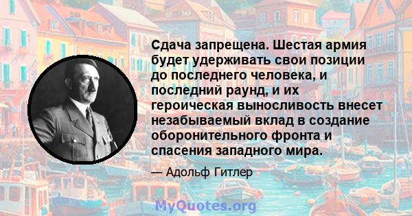 Сдача запрещена. Шестая армия будет удерживать свои позиции до последнего человека, и последний раунд, и их героическая выносливость внесет незабываемый вклад в создание оборонительного фронта и спасения западного мира.