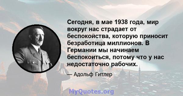 Сегодня, в мае 1938 года, мир вокруг нас страдает от беспокойства, которую приносит безработица миллионов. В Германии мы начинаем беспокоиться, потому что у нас недостаточно рабочих.