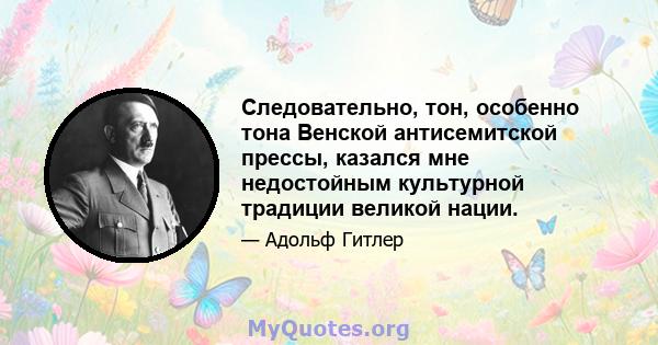 Следовательно, тон, особенно тона Венской антисемитской прессы, казался мне недостойным культурной традиции великой нации.