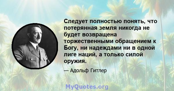 Следует полностью понять, что потерянная земля никогда не будет возвращена торжественными обращением к Богу, ни надеждами ни в одной лиге наций, а только силой оружия.