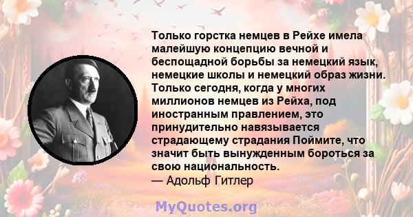 Только горстка немцев в Рейхе имела малейшую концепцию вечной и беспощадной борьбы за немецкий язык, немецкие школы и немецкий образ жизни. Только сегодня, когда у многих миллионов немцев из Рейха, под иностранным