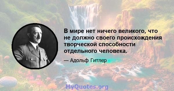 В мире нет ничего великого, что не должно своего происхождения творческой способности отдельного человека.