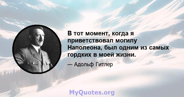 В тот момент, когда я приветствовал могилу Наполеона, был одним из самых гордких в моей жизни.