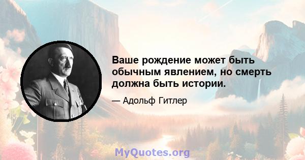 Ваше рождение может быть обычным явлением, но смерть должна быть истории.