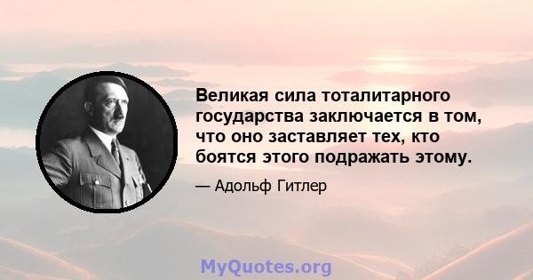 Великая сила тоталитарного государства заключается в том, что оно заставляет тех, кто боятся этого подражать этому.