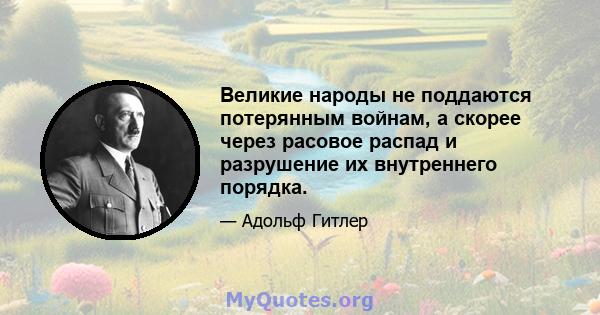 Великие народы не поддаются потерянным войнам, а скорее через расовое распад и разрушение их внутреннего порядка.