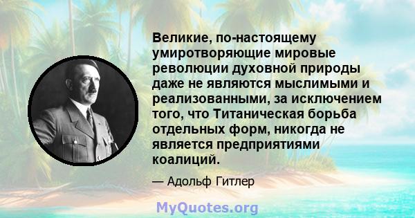 Великие, по-настоящему умиротворяющие мировые революции духовной природы даже не являются мыслимыми и реализованными, за исключением того, что Титаническая борьба отдельных форм, никогда не является предприятиями