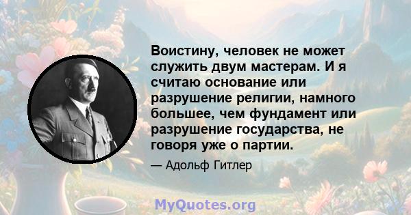 Воистину, человек не может служить двум мастерам. И я считаю основание или разрушение религии, намного большее, чем фундамент или разрушение государства, не говоря уже о партии.