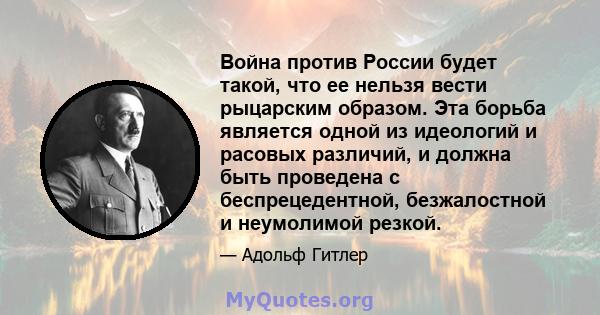 Война против России будет такой, что ее нельзя вести рыцарским образом. Эта борьба является одной из идеологий и расовых различий, и должна быть проведена с беспрецедентной, безжалостной и неумолимой резкой.