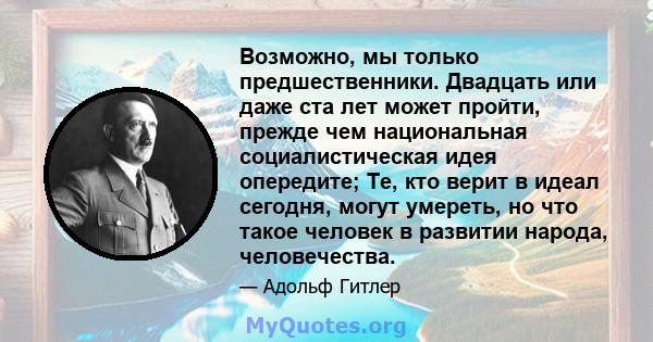 Возможно, мы только предшественники. Двадцать или даже ста лет может пройти, прежде чем национальная социалистическая идея опередите; Те, кто верит в идеал сегодня, могут умереть, но что такое человек в развитии народа, 