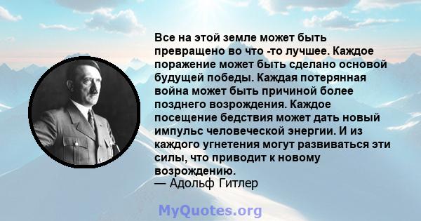 Все на этой земле может быть превращено во что -то лучшее. Каждое поражение может быть сделано основой будущей победы. Каждая потерянная война может быть причиной более позднего возрождения. Каждое посещение бедствия