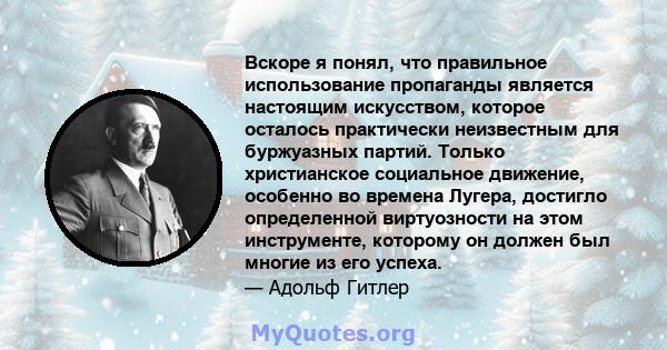 Вскоре я понял, что правильное использование пропаганды является настоящим искусством, которое осталось практически неизвестным для буржуазных партий. Только христианское социальное движение, особенно во времена Лугера, 