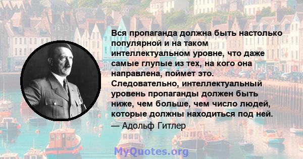 Вся пропаганда должна быть настолько популярной и на таком интеллектуальном уровне, что даже самые глупые из тех, на кого она направлена, поймет это. Следовательно, интеллектуальный уровень пропаганды должен быть ниже,