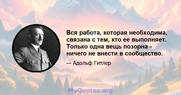 Вся работа, которая необходима, связана с тем, кто ее выполняет. Только одна вещь позорна - ничего не внести в сообщество.