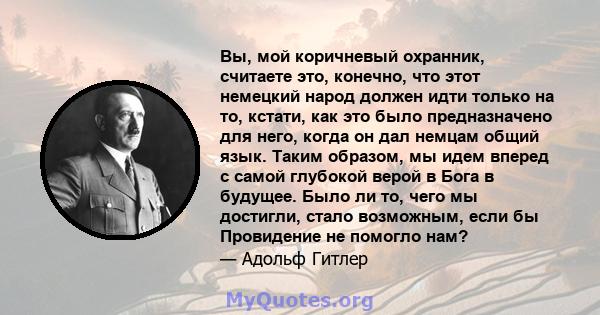 Вы, мой коричневый охранник, считаете это, конечно, что этот немецкий народ должен идти только на то, кстати, как это было предназначено для него, когда он дал немцам общий язык. Таким образом, мы идем вперед с самой