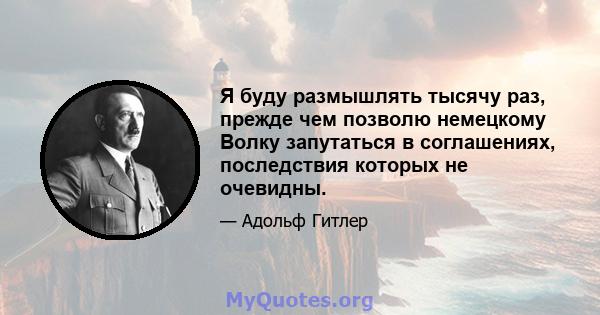 Я буду размышлять тысячу раз, прежде чем позволю немецкому Волку запутаться в соглашениях, последствия которых не очевидны.