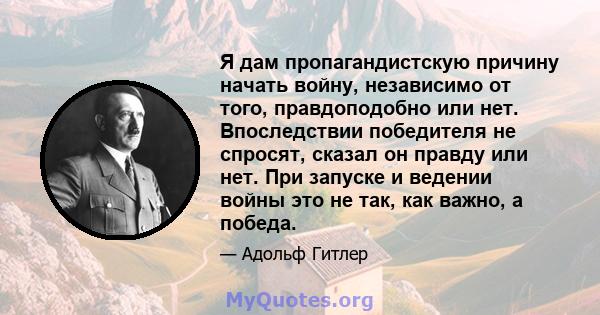 Я дам пропагандистскую причину начать войну, независимо от того, правдоподобно или нет. Впоследствии победителя не спросят, сказал он правду или нет. При запуске и ведении войны это не так, как важно, а победа.