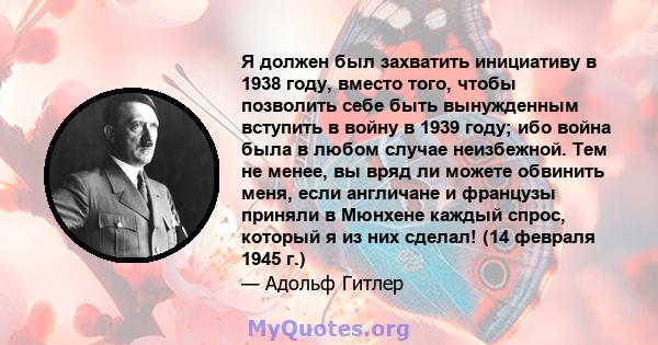 Я должен был захватить инициативу в 1938 году, вместо того, чтобы позволить себе быть вынужденным вступить в войну в 1939 году; ибо война была в любом случае неизбежной. Тем не менее, вы вряд ли можете обвинить меня,