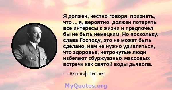 Я должен, честно говоря, признать, что ... я, вероятно, должен потерять все интересы к жизни и предпочел бы не быть немецким. Но поскольку, слава Господу, это не может быть сделано, нам не нужно удивляться, что