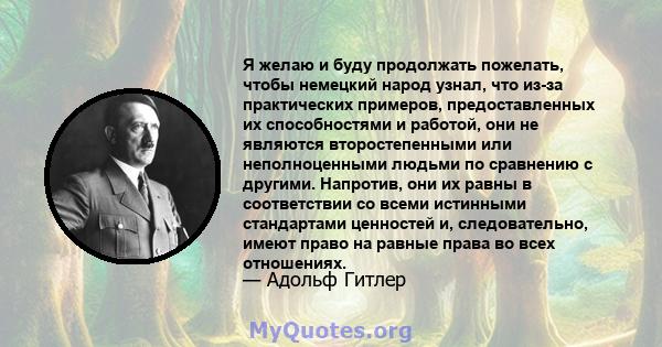 Я желаю и буду продолжать пожелать, чтобы немецкий народ узнал, что из-за практических примеров, предоставленных их способностями и работой, они не являются второстепенными или неполноценными людьми по сравнению с