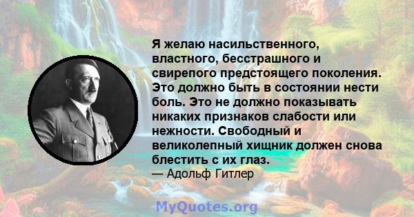 Я желаю насильственного, властного, бесстрашного и свирепого предстоящего поколения. Это должно быть в состоянии нести боль. Это не должно показывать никаких признаков слабости или нежности. Свободный и великолепный